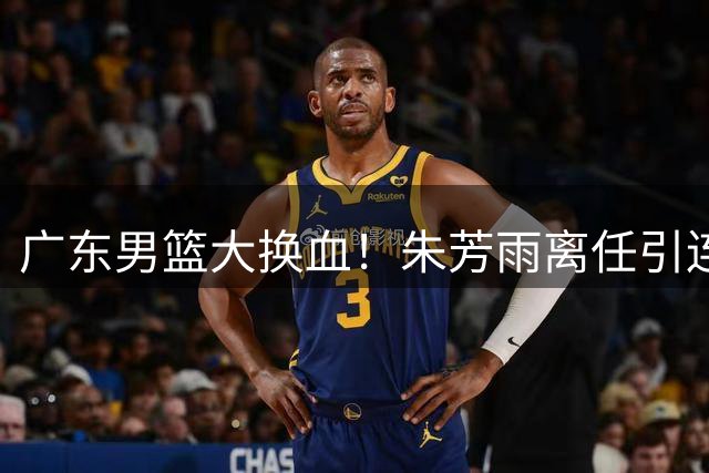 广东男篮大换血！朱芳雨离任引连锁反应 徐杰胡明轩或双双离队