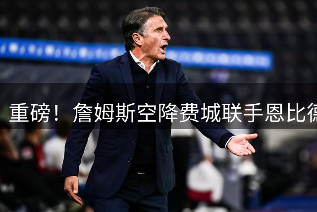 重磅！詹姆斯空降费城联手恩比德 东部格局将迎巨变